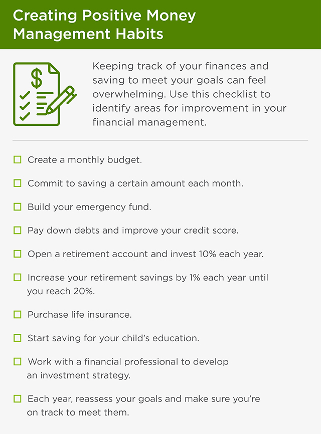 This graphic is titled, 'Creating Positive Money Management Habits.' There is an introduction and then a checklist of items. The introduction reads, 'Keeping track of your finances and saving to meet your goals can feel overwhelming. Use this checklist to identify areas for improvement in your financial management.' The items on the checklist read, 'Create a monthly budget. Commit to saving a certain amount each month. Build your emergency fund. Pay down debts and improve your credit score. Open a retirement account and invest 10% each year. Increase your retirement savings by 1% each year until you reach 20%. Purchase life insurance. Start saving for your child’s education. Work with a financial professional to develop an investment strategy. Each year, reassess your goals and make sure you’re on track to meet them.'